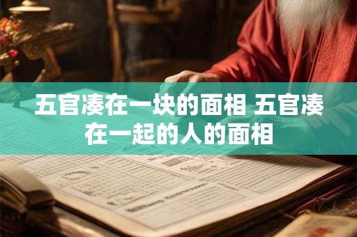 五官凑在一块的面相 五官凑在一起的人的面相