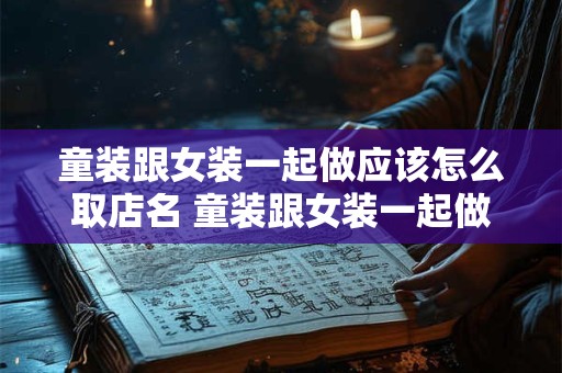 童装跟女装一起做应该怎么取店名 童装跟女装一起做应该怎么取店名呢
