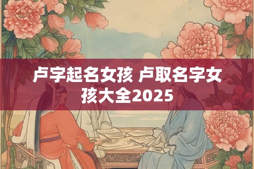 卢字起名女孩 卢取名字女孩大全2025