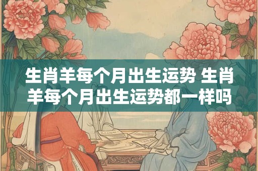 生肖羊每个月出生运势 生肖羊每个月出生运势都一样吗