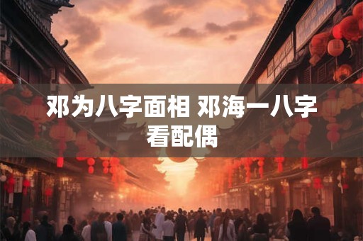 邓为八字面相 邓海一八字看配偶