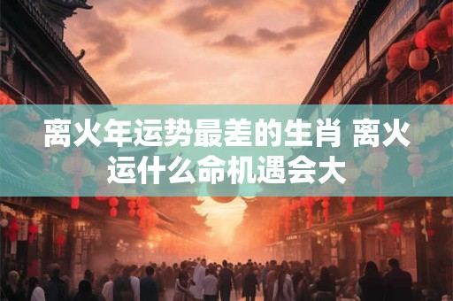 离火年运势最差的生肖 离火运什么命机遇会大