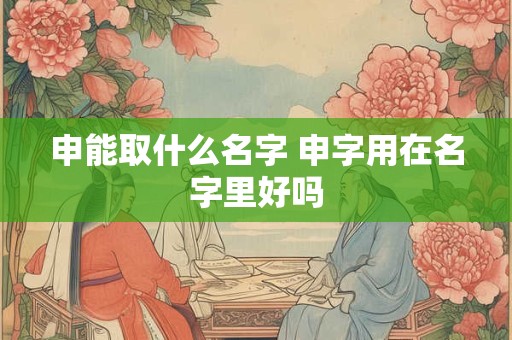 申能取什么名字 申字用在名字里好吗