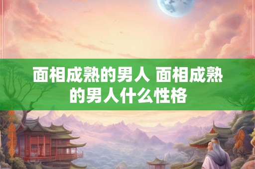 面相成熟的男人 面相成熟的男人什么性格