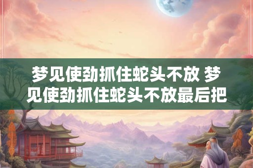 梦见使劲抓住蛇头不放 梦见使劲抓住蛇头不放最后把蛇摔死了