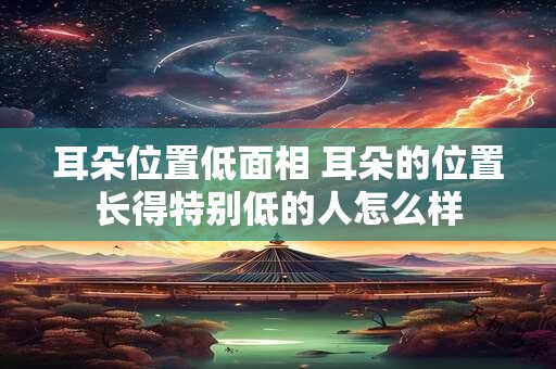 耳朵位置低面相 耳朵的位置长得特别低的人怎么样