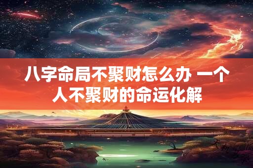 八字命局不聚财怎么办 一个人不聚财的命运化解