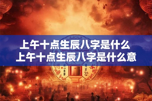 上午十点生辰八字是什么 上午十点生辰八字是什么意思