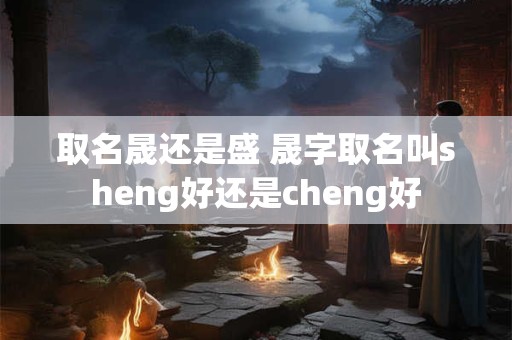 取名晟还是盛 晟字取名叫sheng好还是cheng好