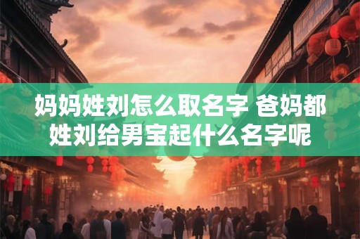 妈妈姓刘怎么取名字 爸妈都姓刘给男宝起什么名字呢