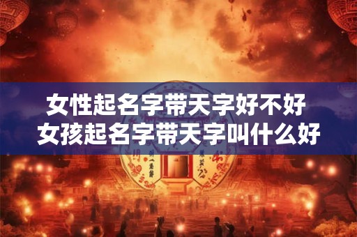 女性起名字带天字好不好 女孩起名字带天字叫什么好听