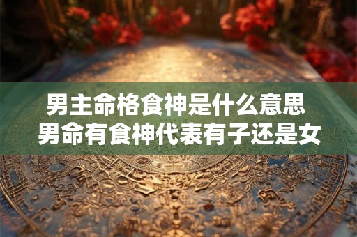 男主命格食神是什么意思 男命有食神代表有子还是女