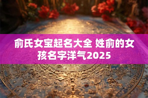 俞氏女宝起名大全 姓俞的女孩名字洋气2025