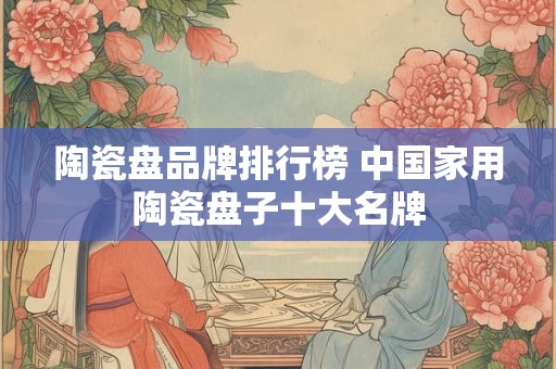 陶瓷盘品牌排行榜 中国家用陶瓷盘子十大名牌