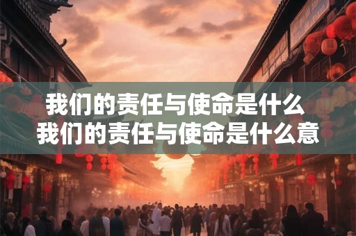 我们的责任与使命是什么 我们的责任与使命是什么意思 我们的责任与使命是什么 我们的责任与使命是什么意思