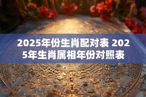 2025年份生肖配对表 2025年生肖属相年份对照表