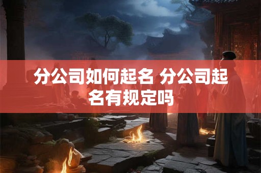 分公司如何起名 分公司起名有规定吗