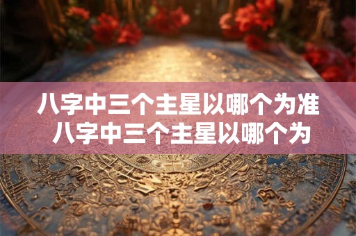 八字中三个主星以哪个为准 八字中三个主星以哪个为准呢