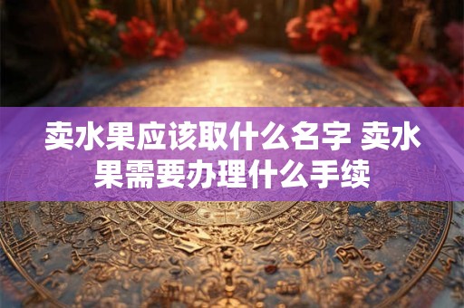 卖水果应该取什么名字 卖水果需要办理什么手续 卖水果应该取什么名字 卖水果需要办理什么手续