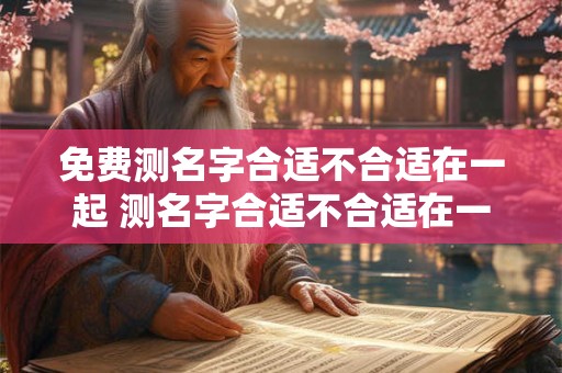免费测名字合适不合适在一起 测名字合适不合适在一起真的假的