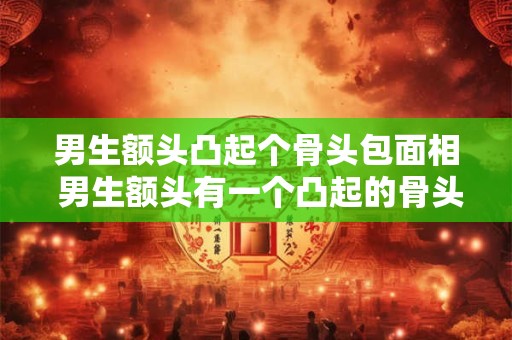 男生额头凸起个骨头包面相 男生额头有一个凸起的骨头面相