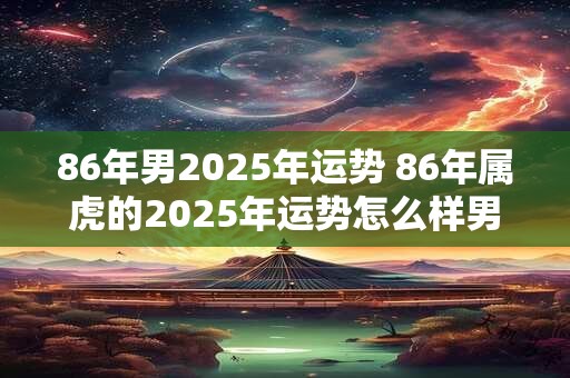 86年男2025年运势 86年属虎的2025年运势怎么样男