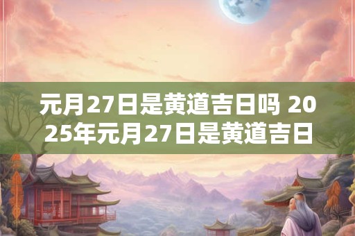元月27日是黄道吉日吗 2025年元月27日是黄道吉日吗
