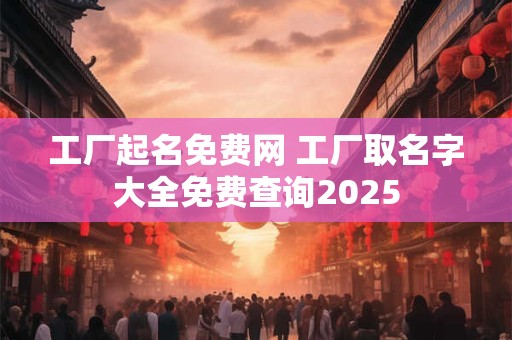 工厂起名免费网 工厂取名字大全免费查询2025