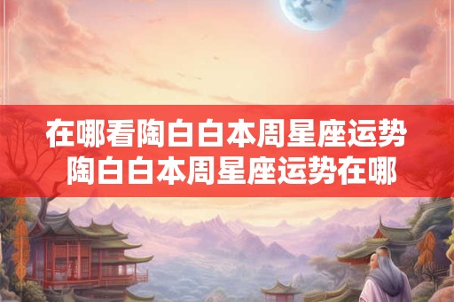 在哪看陶白白本周星座运势 陶白白本周星座运势在哪看2025