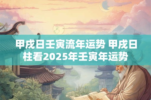 甲戌日壬寅流年运势 甲戌日柱看2025年壬寅年运势
