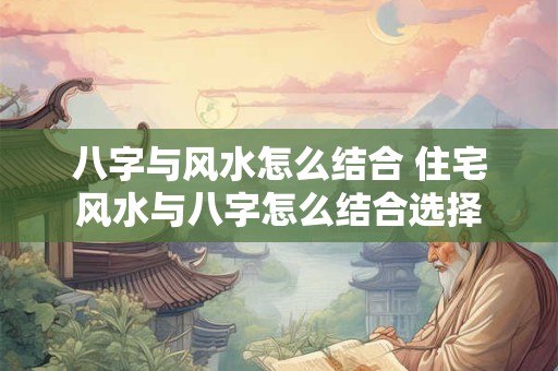 八字与风水怎么结合 住宅风水与八字怎么结合选择