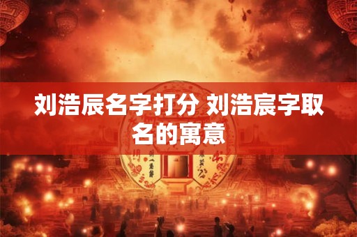刘浩辰名字打分 刘浩宸字取名的寓意