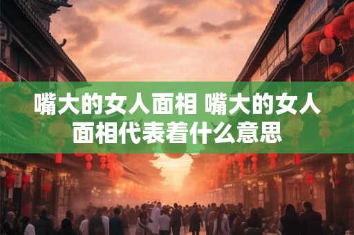嘴大的女人面相 嘴大的女人面相代表着什么意思