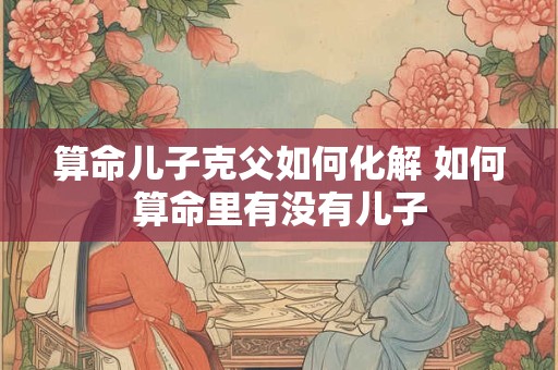 算命儿子克父如何化解 如何算命里有没有儿子