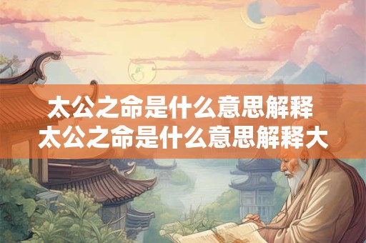 太公之命是什么意思解释 太公之命是什么意思解释大全