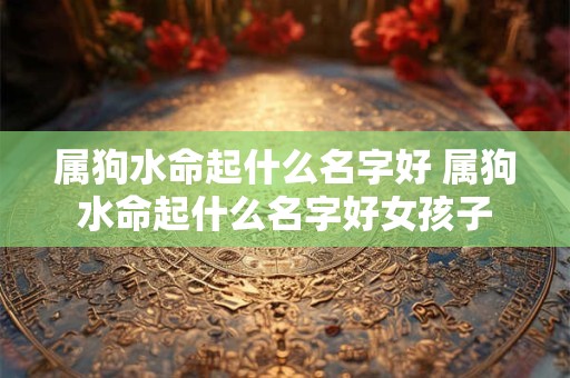 属狗水命起什么名字好 属狗水命起什么名字好女孩子