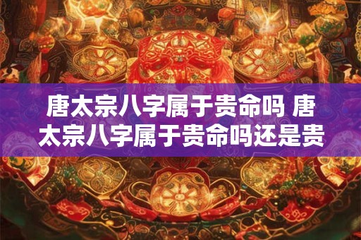 唐太宗八字属于贵命吗 唐太宗八字属于贵命吗还是贵命
