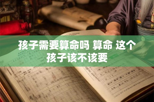 孩子需要算命吗 算命 这个孩子该不该要