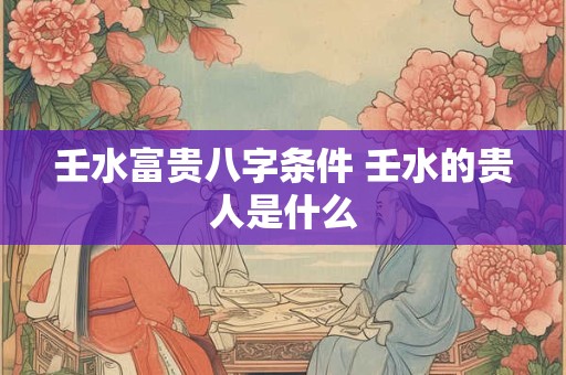 壬水富贵八字条件 壬水的贵人是什么