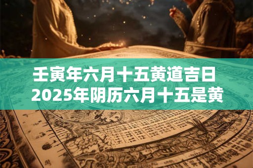 壬寅年六月十五黄道吉日 2025年阴历六月十五是黄道吉日吗