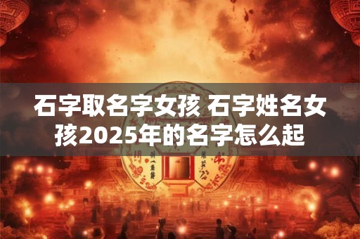 石字取名字女孩 石字姓名女孩2025年的名字怎么起