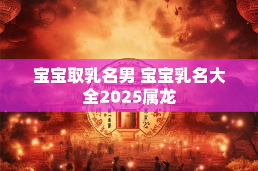 宝宝取乳名男 宝宝乳名大全2025属龙