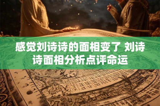 感觉刘诗诗的面相变了 刘诗诗面相分析点评命运