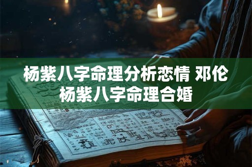 杨紫八字命理分析恋情 邓伦杨紫八字命理合婚