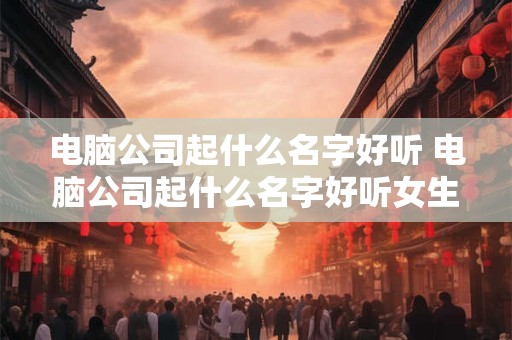 电脑公司起什么名字好听 电脑公司起什么名字好听女生