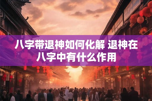 八字带退神如何化解 退神在八字中有什么作用