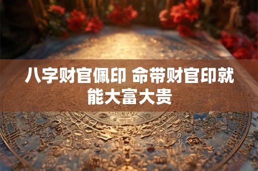 八字财官佩印 命带财官印就能大富大贵