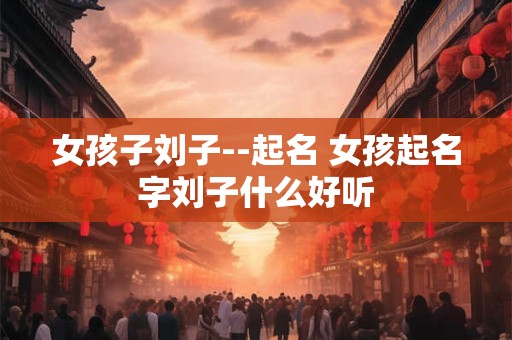 女孩子刘子--起名 女孩起名字刘子什么好听