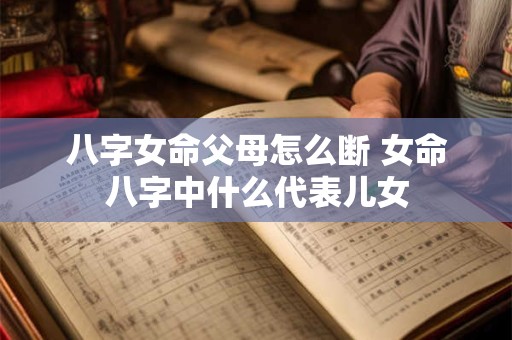 八字女命父母怎么断 女命八字中什么代表儿女