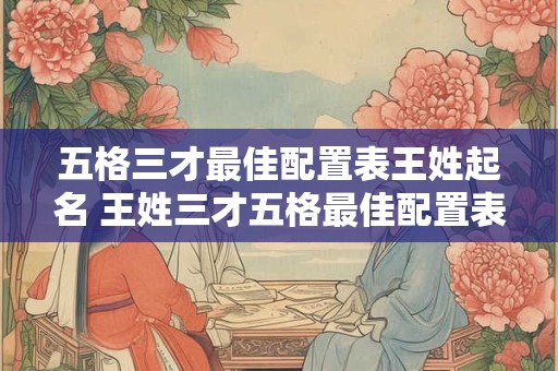 五格三才最佳配置表王姓起名 王姓三才五格最佳配置表三才五格到底准不准
